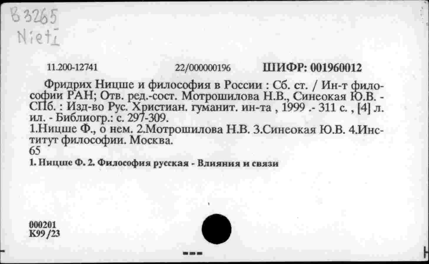 ﻿6Ш5
ЮеИ
11.200-12741	22/000000196 ШИФР: 001960012
Фридрих Ницше и философия в России : Сб. ст. / Ин-т философии РАН; Отв. ред.-сост. Мотрошилова Н.В., Синеокая Ю.В. -СПб.: Изд-во Рус. Христиан, туманит, ин-та , 1999 .- 311 с., 141 л. ил. - Библиогр.: с. 297-309.
1.Ницше Ф., о нем. 2.Мотрошилова Н.В. З.Синеокая Ю.В. 4.Инс-титут философии. Москва.
65
1. Ницше Ф. 2. Философия русская - Влияния и связи
000201 К99/23